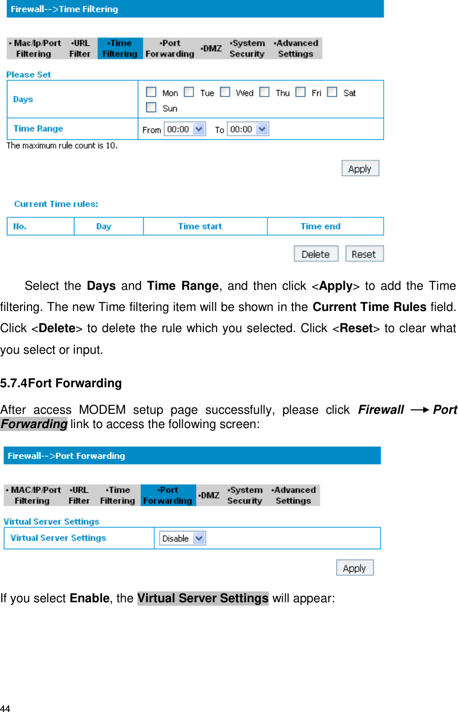 44  Select  the  Days and Time Range,  and then click &lt;Apply&gt; to add the Time filtering. The new Time filtering item will be shown in the Current Time Rules field. Click &lt;Delete&gt; to delete the rule which you selected. Click &lt;Reset&gt; to clear what you select or input. 5.7.4 Fort Forwarding After  access  MODEM  setup  page  successfully,  please  click  Firewall  Port Forwarding link to access the following screen:  If you select Enable, the Virtual Server Settings will appear: 