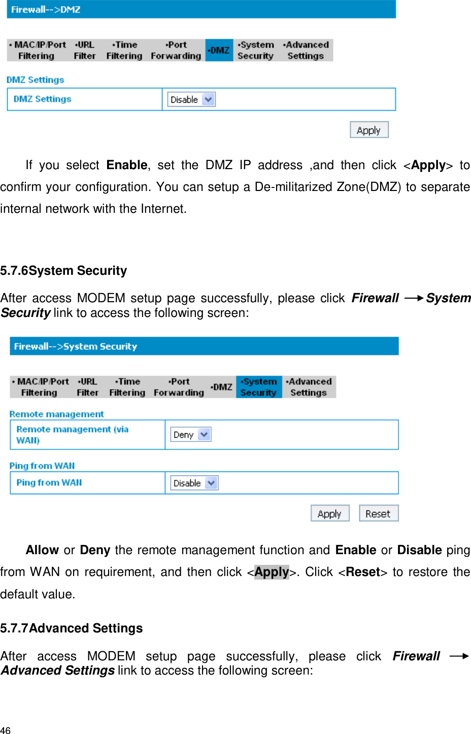 46  If  you  select  Enable,  set  the  DMZ  IP  address  ,and  then  click  &lt;Apply&gt;  to confirm your configuration. You can setup a De-militarized Zone(DMZ) to separate internal network with the Internet.  5.7.6 System Security After access MODEM setup  page  successfully,  please click Firewall  System Security link to access the following screen:    Allow or Deny the remote management function and Enable or Disable ping from WAN on requirement, and then click &lt;Apply&gt;. Click &lt;Reset&gt; to restore the default value. 5.7.7 Advanced Settings After  access  MODEM  setup  page  successfully,  please  click  Firewall Advanced Settings link to access the following screen: 