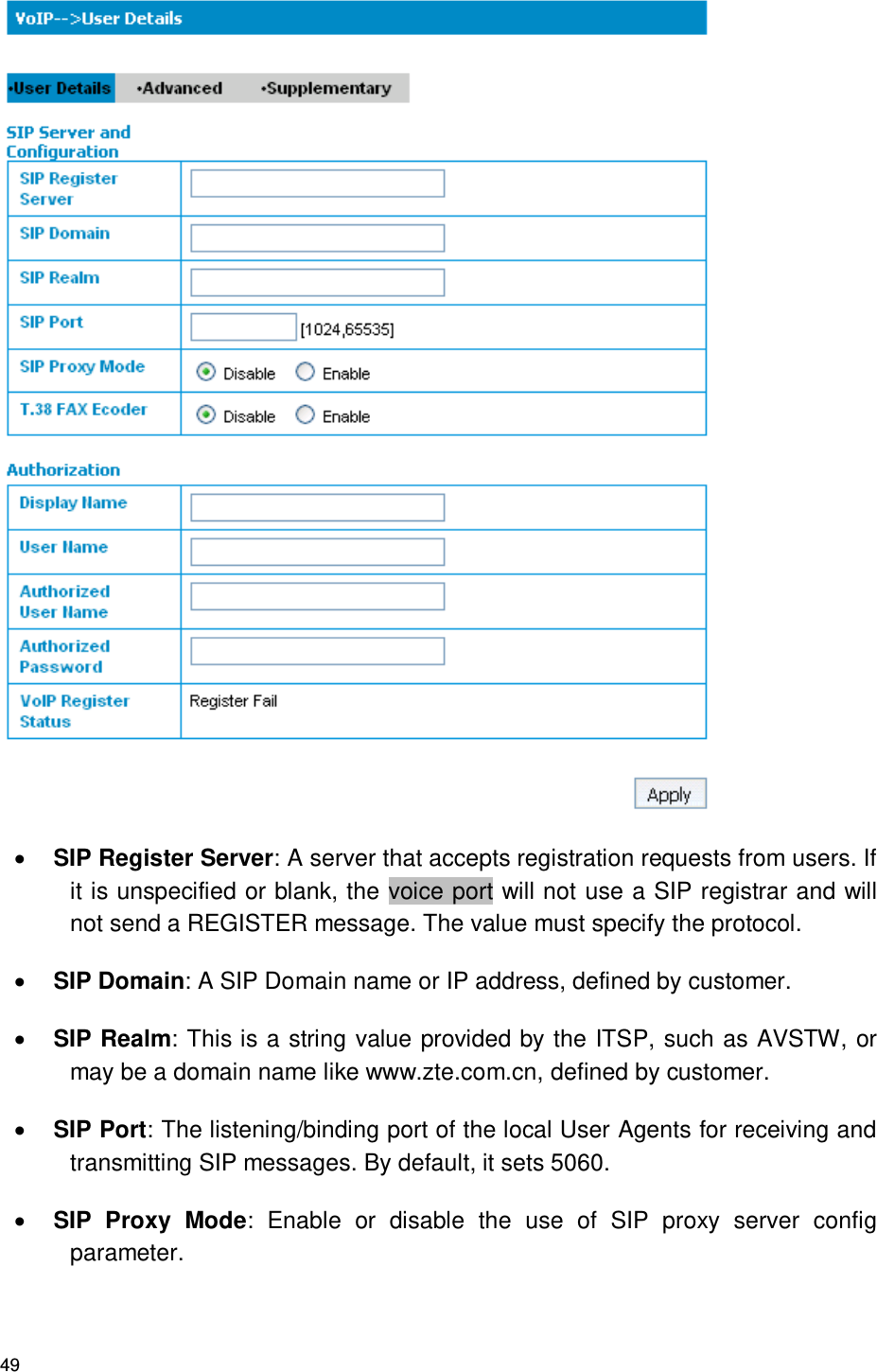 49   SIP Register Server: A server that accepts registration requests from users. If it is unspecified or blank, the voice port will not use a SIP registrar and will not send a REGISTER message. The value must specify the protocol.  SIP Domain: A SIP Domain name or IP address, defined by customer.  SIP Realm: This is a string value provided by the ITSP, such as AVSTW, or may be a domain name like www.zte.com.cn, defined by customer.    SIP Port: The listening/binding port of the local User Agents for receiving and transmitting SIP messages. By default, it sets 5060.  SIP  Proxy  Mode:  Enable  or  disable  the  use  of  SIP  proxy  server  config parameter.   