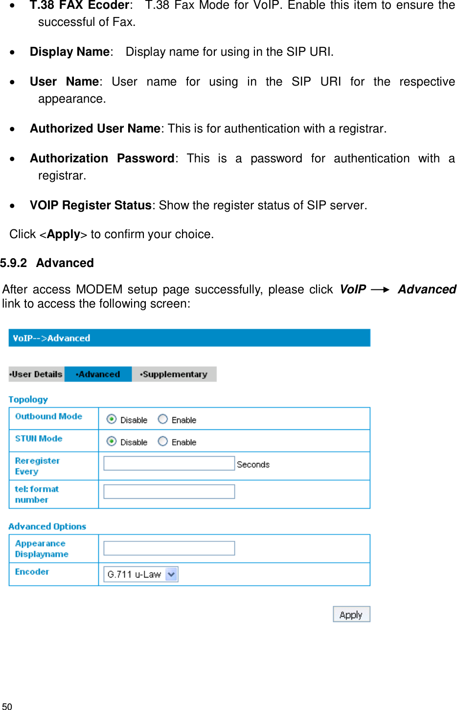 50  T.38 FAX Ecoder:    T.38 Fax Mode for VoIP. Enable this item to ensure the successful of Fax.    Display Name:    Display name for using in the SIP URI.  User  Name:  User  name  for  using  in  the  SIP  URI  for  the  respective appearance.  Authorized User Name: This is for authentication with a registrar.    Authorization  Password:  This  is  a  password  for  authentication  with  a registrar.  VOIP Register Status: Show the register status of SIP server. Click &lt;Apply&gt; to confirm your choice. 5.9.2   Advanced After access MODEM setup  page successfully, please click  VoIP    Advanced link to access the following screen:  