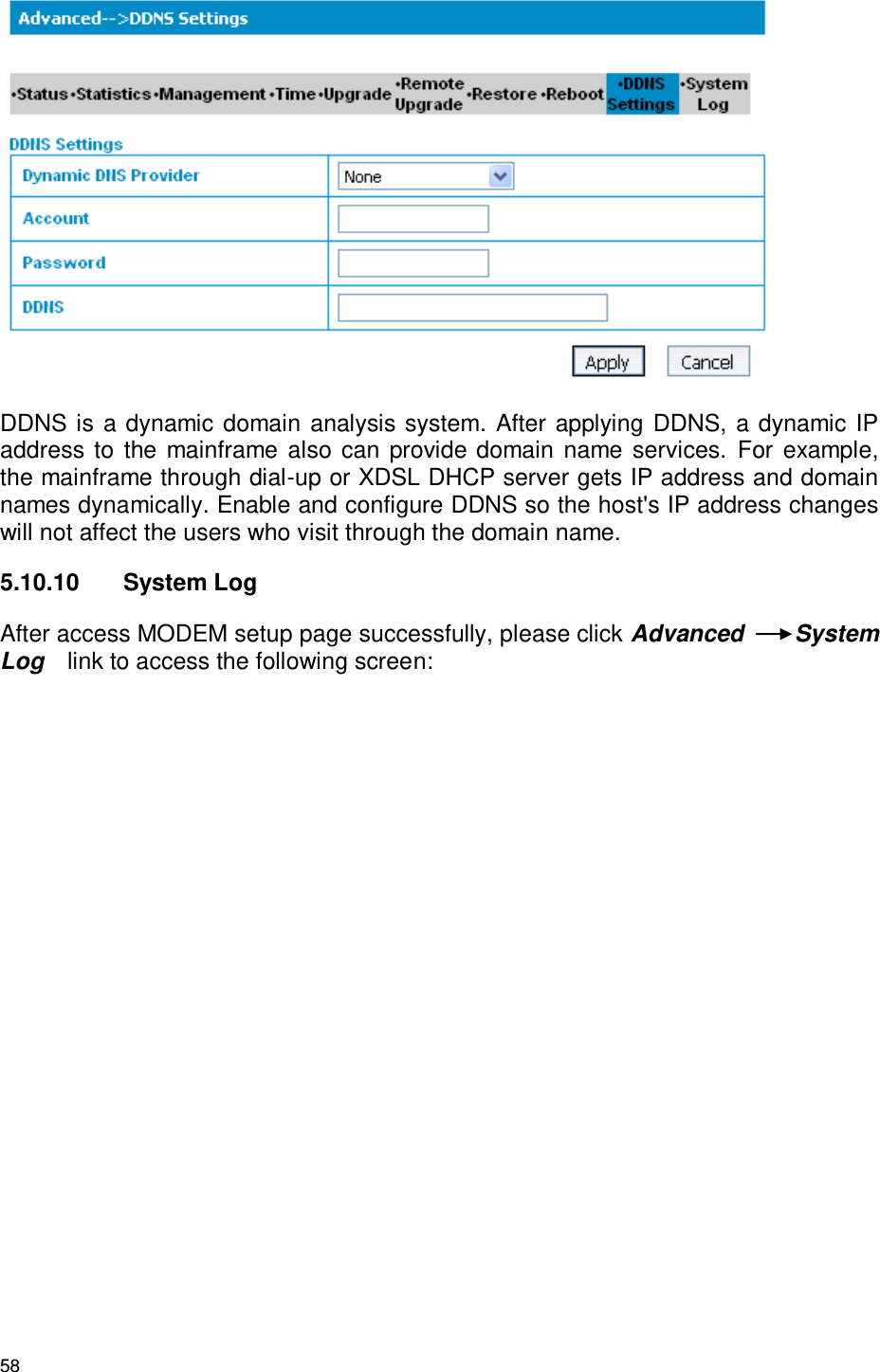 58  DDNS is a dynamic domain analysis system. After applying DDNS, a dynamic IP address to the mainframe also can provide domain  name services.  For example, the mainframe through dial-up or XDSL DHCP server gets IP address and domain names dynamically. Enable and configure DDNS so the host&apos;s IP address changes will not affect the users who visit through the domain name. 5.10.10  System Log After access MODEM setup page successfully, please click Advanced  System Log   link to access the following screen:   
