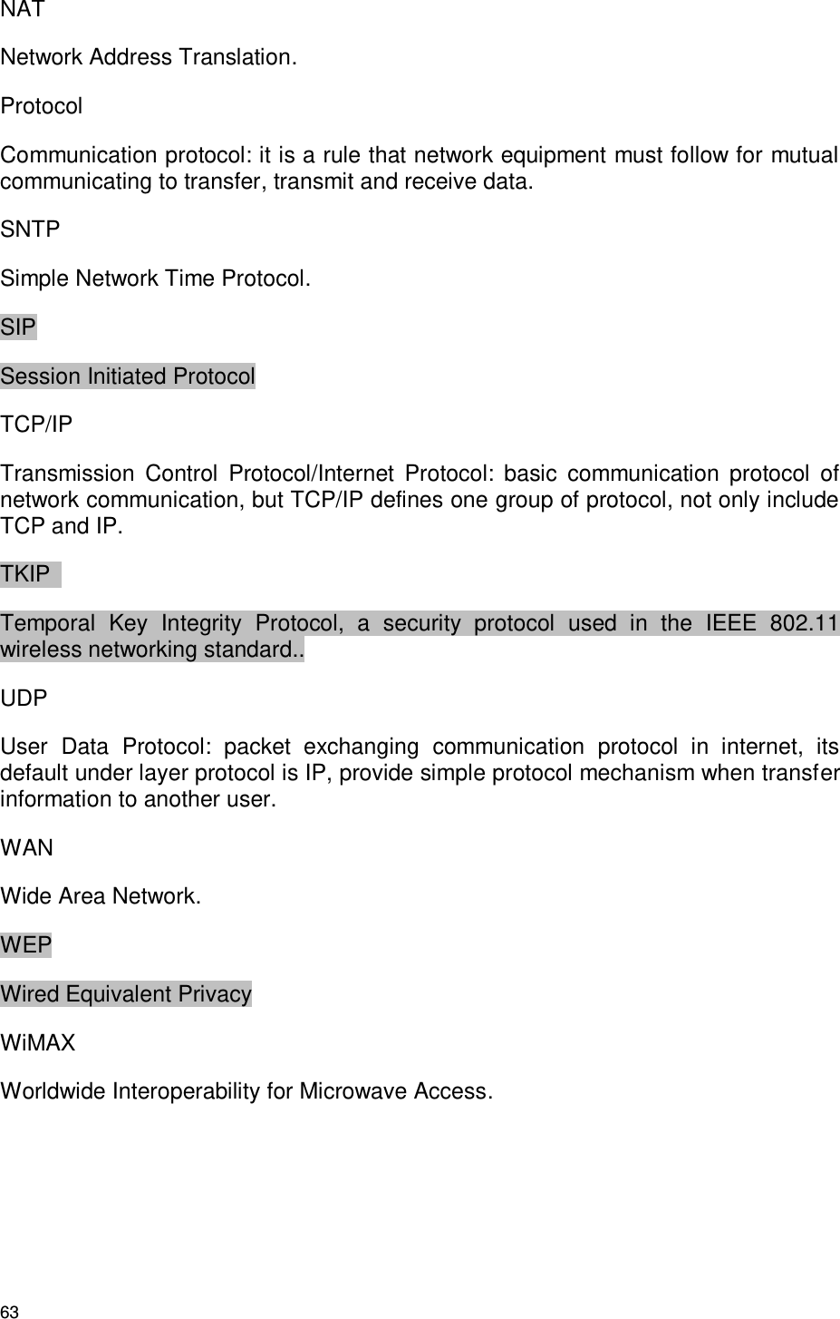 63 NAT Network Address Translation. Protocol Communication protocol: it is a rule that network equipment must follow for mutual communicating to transfer, transmit and receive data. SNTP Simple Network Time Protocol. SIP Session Initiated Protocol TCP/IP Transmission  Control  Protocol/Internet  Protocol:  basic  communication  protocol  of network communication, but TCP/IP defines one group of protocol, not only include TCP and IP. TKIP   Temporal  Key  Integrity  Protocol,  a  security  protocol  used  in  the  IEEE  802.11 wireless networking standard.. UDP User  Data  Protocol:  packet  exchanging  communication  protocol  in  internet,  its default under layer protocol is IP, provide simple protocol mechanism when transfer information to another user. WAN Wide Area Network. WEP Wired Equivalent Privacy WiMAX Worldwide Interoperability for Microwave Access.   
