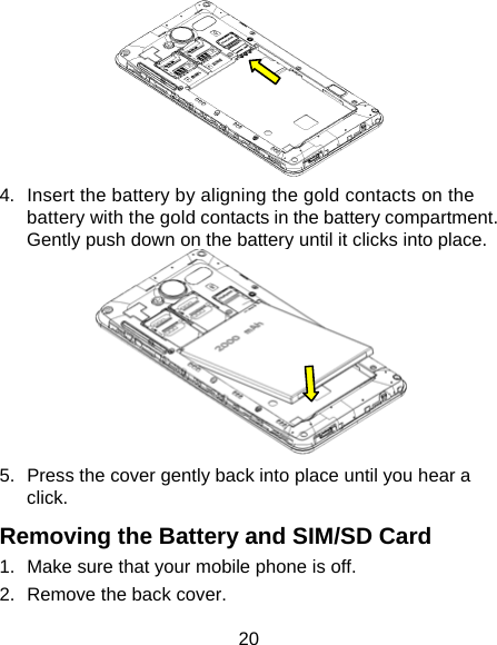 20  4.  Insert the battery by aligning the gold contacts on the battery with the gold contacts in the battery compartment. Gently push down on the battery until it clicks into place.  5.  Press the cover gently back into place until you hear a click. Removing the Battery and SIM/SD Card 1.  Make sure that your mobile phone is off. 2.  Remove the back cover. 