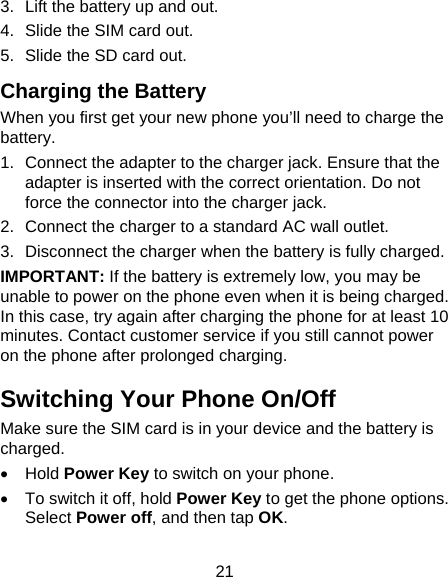 21 3.  Lift the battery up and out. 4.  Slide the SIM card out. 5.  Slide the SD card out. Charging the Battery When you first get your new phone you’ll need to charge the battery. 1.  Connect the adapter to the charger jack. Ensure that the adapter is inserted with the correct orientation. Do not force the connector into the charger jack. 2.  Connect the charger to a standard AC wall outlet. 3.  Disconnect the charger when the battery is fully charged. IMPORTANT: If the battery is extremely low, you may be unable to power on the phone even when it is being charged. In this case, try again after charging the phone for at least 10 minutes. Contact customer service if you still cannot power on the phone after prolonged charging. Switching Your Phone On/Off   Make sure the SIM card is in your device and the battery is charged.   Hold Power Key to switch on your phone.   To switch it off, hold Power Key to get the phone options. Select Power off, and then tap OK. 