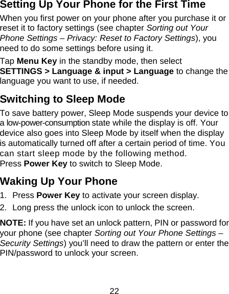 22 Setting Up Your Phone for the First Time   When you first power on your phone after you purchase it or reset it to factory settings (see chapter Sorting out Your Phone Settings – Privacy: Reset to Factory Settings), you need to do some settings before using it. Tap Menu Key in the standby mode, then select SETTINGS &gt; Language &amp; input &gt; Language to change the language you want to use, if needed. Switching to Sleep Mode To save battery power, Sleep Mode suspends your device to a low-power-consumption state while the display is off. Your device also goes into Sleep Mode by itself when the display is automatically turned off after a certain period of time. You can start sleep mode by the following method.   Press Power Key to switch to Sleep Mode. Waking Up Your Phone 1. Press Power Key to activate your screen display. 2.  Long press the unlock icon to unlock the screen. NOTE: If you have set an unlock pattern, PIN or password for your phone (see chapter Sorting out Your Phone Settings – Security Settings) you’ll need to draw the pattern or enter the PIN/password to unlock your screen. 