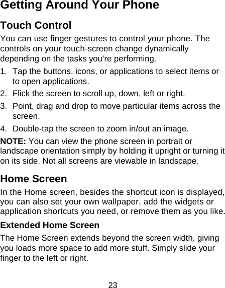 23 Getting Around Your Phone Touch Control You can use finger gestures to control your phone. The controls on your touch-screen change dynamically depending on the tasks you’re performing. 1.  Tap the buttons, icons, or applications to select items or to open applications. 2.  Flick the screen to scroll up, down, left or right. 3.  Point, drag and drop to move particular items across the screen. 4.  Double-tap the screen to zoom in/out an image.   NOTE: You can view the phone screen in portrait or landscape orientation simply by holding it upright or turning it on its side. Not all screens are viewable in landscape. Home Screen In the Home screen, besides the shortcut icon is displayed, you can also set your own wallpaper, add the widgets or application shortcuts you need, or remove them as you like.  Extended Home Screen The Home Screen extends beyond the screen width, giving you loads more space to add more stuff. Simply slide your finger to the left or right.   