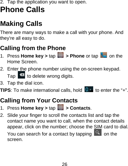 26 2.  Tap the application you want to open. Phone Calls Making Calls There are many ways to make a call with your phone. And they’re all easy to do. Calling from the Phone 1. Press Home key &gt; tap   &gt; Phone or tap   on the Home Screen. 2.  Enter the phone number using the on-screen keypad. Tap    to delete wrong digits. 3.  Tap the dial icon. TIPS: To make international calls, hold    to enter the “+”. Calling from Your Contacts 1. Press Home key &gt; tap   &gt; Contacts. 2.  Slide your finger to scroll the contacts list and tap the contact name you want to call, when the contact details appear, click on the number; choose the SIM card to dial. You can search for a contact by tapping   on the screen. 