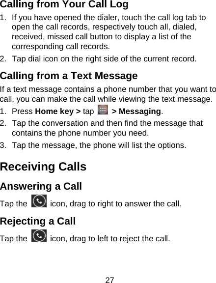 27 Calling from Your Call Log 1.  If you have opened the dialer, touch the call log tab to open the call records, respectively touch all, dialed, received, missed call button to display a list of the corresponding call records.   2.  Tap dial icon on the right side of the current record. Calling from a Text Message     If a text message contains a phone number that you want to call, you can make the call while viewing the text message. 1. Press Home key &gt; tap   &gt; Messaging. 2.  Tap the conversation and then find the message that contains the phone number you need. 3.  Tap the message, the phone will list the options. Receiving Calls Answering a Call Tap the    icon, drag to right to answer the call. Rejecting a Call Tap the    icon, drag to left to reject the call. 