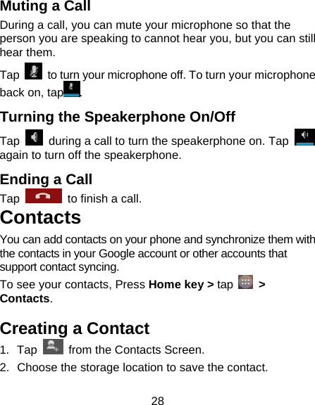 28 Muting a Call During a call, you can mute your microphone so that the person you are speaking to cannot hear you, but you can still hear them. Tap    to turn your microphone off. To turn your microphone back on, tap . Turning the Speakerphone On/Off Tap    during a call to turn the speakerphone on. Tap   again to turn off the speakerphone.   Ending a Call Tap    to finish a call.   Contacts You can add contacts on your phone and synchronize them with the contacts in your Google account or other accounts that support contact syncing. To see your contacts, Press Home key &gt; tap   &gt; Contacts.  Creating a Contact 1. Tap    from the Contacts Screen. 2.  Choose the storage location to save the contact. 
