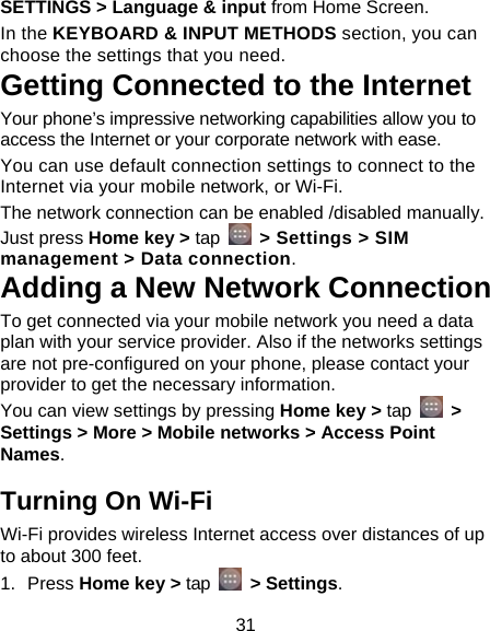 31 SETTINGS &gt; Language &amp; input from Home Screen. In the KEYBOARD &amp; INPUT METHODS section, you can choose the settings that you need. Getting Connected to the Internet   Your phone’s impressive networking capabilities allow you to access the Internet or your corporate network with ease. You can use default connection settings to connect to the Internet via your mobile network, or Wi-Fi. The network connection can be enabled /disabled manually. Just press Home key &gt; tap   &gt; Settings &gt; SIM management &gt; Data connection.  Adding a New Network Connection To get connected via your mobile network you need a data plan with your service provider. Also if the networks settings are not pre-configured on your phone, please contact your provider to get the necessary information.   You can view settings by pressing Home key &gt; tap   &gt; Settings &gt; More &gt; Mobile networks &gt; Access Point Names. Turning On Wi-Fi   Wi-Fi provides wireless Internet access over distances of up to about 300 feet. 1. Press Home key &gt; tap   &gt; Settings. 