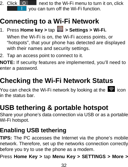 32 2. Click   next to the Wi-Fi menu to turn it on, click  you can turn off the Wi-Fi function. Connecting to a Wi-Fi Network 1. Press Home key &gt; tap  &gt; Settings &gt; Wi-Fi. When the Wi-Fi is on, the Wi-Fi access points, or “hotspots”, that your phone has detected are displayed with their names and security settings. 2.  Tap an access point to connect to it. NOTE: If security features are implemented, you’ll need to enter a password. Checking the Wi-Fi Network Status You can check the Wi-Fi network by looking at the   icon in the status bar.   USB tethering &amp; portable hotspot Share your phone’s data connection via USB or as a portable Wi-Fi hotspot. Enabling USB tethering   TIPS: The PC accesses the Internet via the phone’s mobile network. Therefore, set up the networks connection correctly before you try to use the phone as a modem. Press Home Key &gt; tap Menu Key &gt; SETTINGS &gt; More &gt; 