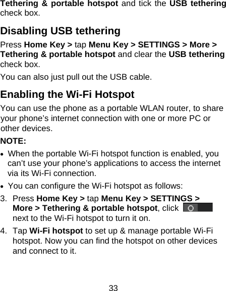 33 Tethering &amp; portable hotspot and tick the USB tethering check box.   Disabling USB tethering Press Home Key &gt; tap Menu Key &gt; SETTINGS &gt; More &gt; Tethering &amp; portable hotspot and clear the USB tethering check box.   You can also just pull out the USB cable. Enabling the Wi-Fi Hotspot You can use the phone as a portable WLAN router, to share your phone’s internet connection with one or more PC or other devices. NOTE:     When the portable Wi-Fi hotspot function is enabled, you can’t use your phone’s applications to access the internet via its Wi-Fi connection.   You can configure the Wi-Fi hotspot as follows: 3. Press Home Key &gt; tap Menu Key &gt; SETTINGS &gt; More &gt; Tethering &amp; portable hotspot, click   next to the Wi-Fi hotspot to turn it on. 4. Tap Wi-Fi hotspot to set up &amp; manage portable Wi-Fi hotspot. Now you can find the hotspot on other devices and connect to it. 