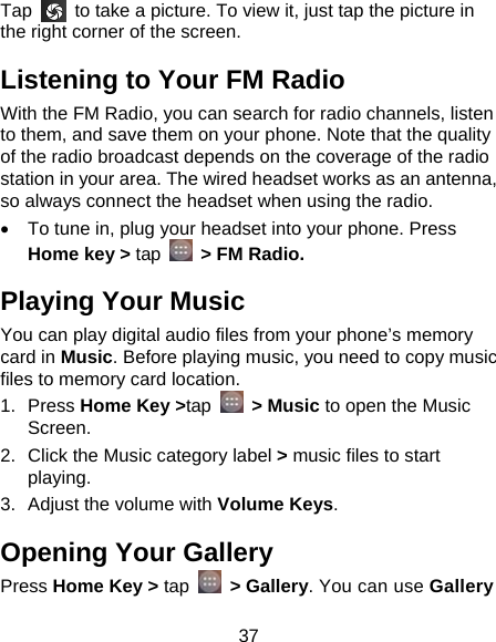 37 Tap    to take a picture. To view it, just tap the picture in the right corner of the screen.   Listening to Your FM Radio With the FM Radio, you can search for radio channels, listen to them, and save them on your phone. Note that the quality of the radio broadcast depends on the coverage of the radio station in your area. The wired headset works as an antenna, so always connect the headset when using the radio.   To tune in, plug your headset into your phone. Press Home key &gt; tap    &gt; FM Radio. Playing Your Music You can play digital audio files from your phone’s memory card in Music. Before playing music, you need to copy music files to memory card location. 1. Press Home Key &gt;tap  &gt; Music to open the Music Screen. 2.  Click the Music category label &gt; music files to start playing. 3.  Adjust the volume with Volume Keys. Opening Your Gallery Press Home Key &gt; tap  &gt; Gallery. You can use Gallery 