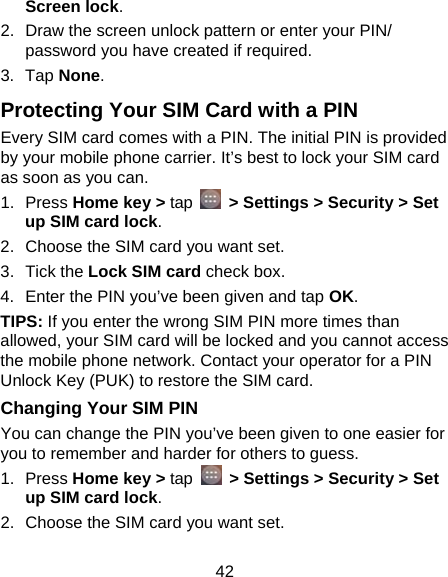 42 Screen lock. 2.  Draw the screen unlock pattern or enter your PIN/ password you have created if required. 3. Tap None. Protecting Your SIM Card with a PIN Every SIM card comes with a PIN. The initial PIN is provided by your mobile phone carrier. It’s best to lock your SIM card as soon as you can. 1. Press Home key &gt; tap    &gt; Settings &gt; Security &gt; Set up SIM card lock. 2.  Choose the SIM card you want set. 3. Tick the Lock SIM card check box. 4.  Enter the PIN you’ve been given and tap OK. TIPS: If you enter the wrong SIM PIN more times than allowed, your SIM card will be locked and you cannot access the mobile phone network. Contact your operator for a PIN Unlock Key (PUK) to restore the SIM card. Changing Your SIM PIN You can change the PIN you’ve been given to one easier for you to remember and harder for others to guess. 1. Press Home key &gt; tap   &gt; Settings &gt; Security &gt; Set up SIM card lock. 2.  Choose the SIM card you want set. 