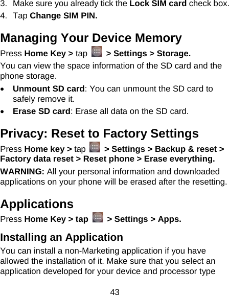 43 3.  Make sure you already tick the Lock SIM card check box. 4. Tap Change SIM PIN. Managing Your Device Memory Press Home Key &gt; tap   &gt; Settings &gt; Storage. You can view the space information of the SD card and the phone storage.    Unmount SD card: You can unmount the SD card to safely remove it.  Erase SD card: Erase all data on the SD card. Privacy: Reset to Factory Settings Press Home key &gt; tap    &gt; Settings &gt; Backup &amp; reset &gt; Factory data reset &gt; Reset phone &gt; Erase everything. WARNING: All your personal information and downloaded applications on your phone will be erased after the resetting. Applications Press Home Key &gt; tap    &gt; Settings &gt; Apps. Installing an Application You can install a non-Marketing application if you have allowed the installation of it. Make sure that you select an application developed for your device and processor type 