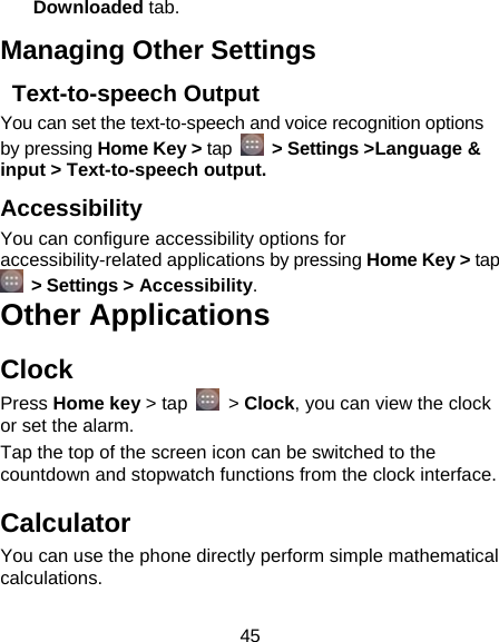 45 Downloaded tab. Managing Other Settings  Text-to-speech Output You can set the text-to-speech and voice recognition options by pressing Home Key &gt; tap   &gt; Settings &gt;Language &amp; input &gt; Text-to-speech output.  Accessibility You can configure accessibility options for accessibility-related applications by pressing Home Key &gt; tap  &gt; Settings &gt; Accessibility. Other Applications Clock Press Home key &gt; tap   &gt; Clock, you can view the clock or set the alarm. Tap the top of the screen icon can be switched to the countdown and stopwatch functions from the clock interface. Calculator You can use the phone directly perform simple mathematical calculations. 