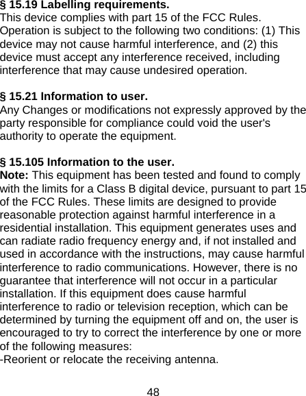 48 § 15.19 Labelling requirements. This device complies with part 15 of the FCC Rules. Operation is subject to the following two conditions: (1) This device may not cause harmful interference, and (2) this device must accept any interference received, including interference that may cause undesired operation.  § 15.21 Information to user. Any Changes or modifications not expressly approved by the party responsible for compliance could void the user&apos;s authority to operate the equipment.  § 15.105 Information to the user. Note: This equipment has been tested and found to comply with the limits for a Class B digital device, pursuant to part 15 of the FCC Rules. These limits are designed to provide reasonable protection against harmful interference in a residential installation. This equipment generates uses and can radiate radio frequency energy and, if not installed and used in accordance with the instructions, may cause harmful interference to radio communications. However, there is no guarantee that interference will not occur in a particular installation. If this equipment does cause harmful interference to radio or television reception, which can be determined by turning the equipment off and on, the user is encouraged to try to correct the interference by one or more of the following measures: -Reorient or relocate the receiving antenna. 
