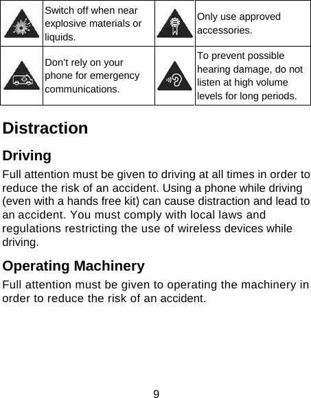 9  Switch off when near explosive materials or liquids. Only use approved accessories.  Don’t rely on your phone for emergency communications. To prevent possible hearing damage, do not listen at high volume levels for long periods. Distraction Driving Full attention must be given to driving at all times in order to reduce the risk of an accident. Using a phone while driving (even with a hands free kit) can cause distraction and lead to an accident. You must comply with local laws and regulations restricting the use of wireless devices while driving. Operating Machinery Full attention must be given to operating the machinery in order to reduce the risk of an accident. 