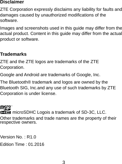  3 Disclaimer ZTE Corporation expressly disclaims any liability for faults and damages caused by unauthorized modifications of the software. Images and screenshots used in this guide may differ from the actual product. Content in this guide may differ from the actual product or software.  Trademarks ZTE and the ZTE logos are trademarks of the ZTE Corporation. Google and Android are trademarks of Google, Inc.   The Bluetooth® trademark and logos are owned by the Bluetooth SIG, Inc.and any use of such trademarks by ZTE Corporation is under license.  microSDHC Logois a trademark of SD-3C, LLC. Other trademarks and trade names are the property of their respective owners.  Version No. : R1.0 Edition Time : 01.2016
