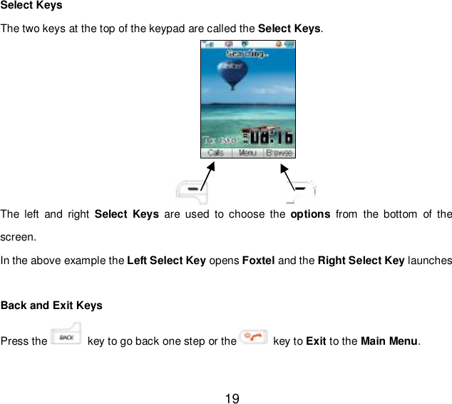  19 Select Keys The two keys at the top of the keypad are called the Select Keys.         The left and right  Select Keys are used to choose the  options from the bottom of the screen. In the above example the Left Select Key opens Foxtel and the Right Select Key launches   Back and Exit Keys  Press the  key to go back one step or the  key to Exit to the Main Menu. 