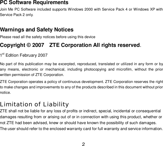   2 PC Software Requirements Join Me PC Software included supports Windows 2000 with Service Pack 4 or Windows XP with Service Pack 2 only.  Warnings and Safety Notices Please read all the safety notices before using this device Copyright © 2007  ZTE Corporation All rights reserved. 1st Edition February 2007 No part of this publication may be excerpted, reproduced, translated or utilized in any form or by any means, electronic or mechanical, including photocopying and microfilm, without the prior written permission of ZTE Corporation. ZTE Corporation operates a policy of continuous development. ZTE Corporation reserves the right to make changes and improvements to any of the products described in this document without prior notice.  Limitation of Liability ZTE shall not be liable for any loss of profits or indirect, special, incidental or consequential damages resulting from or arising out of or in connection with using this product, whether or not ZTE had been advised, knew or should have known the possibility of such damages. The user should refer to the enclosed warranty card for full warranty and service information. 