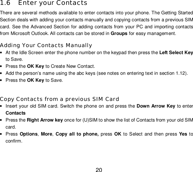  20 1.6 Enter your Contacts There are several methods available to enter contacts into your phone. The Getting Started Section deals with adding your contacts manually and copying contacts from a previous SIM card. See the Advanced Section for adding contacts from your PC and importing contacts from Microsoft Outlook. All contacts can be stored in Groups for easy management. Adding Your Contacts Manually • At the Idle Screen enter the phone number on the keypad then press the Left Select Key to Save. • Press the OK Key to Create New Contact. • Add the person’s name using the abc keys (see notes on entering text in section 1.12). • Press the OK Key to Save.  Copy Contacts from a previous SIM Card • Insert your old SIM card. Switch the phone on and press the Down Arrow Key to enter Contacts • Press the Right Arrow key once for (U)SIM to show the list of Contacts from your old SIM card. • Press  Options, More, Copy all to phone, press  OK to Select and then press  Yes  to confirm.  