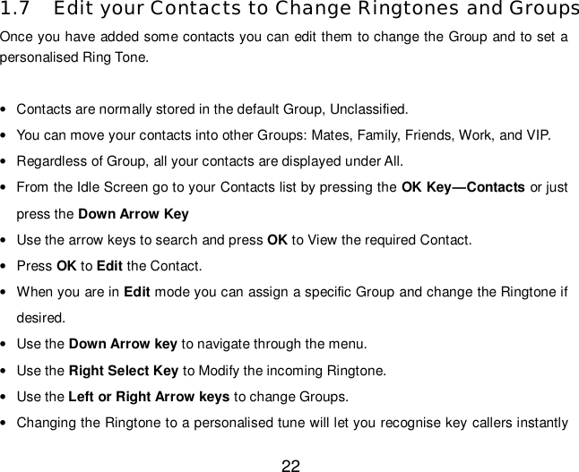  22  1.7 Edit your Contacts to Change Ringtones and Groups Once you have added some contacts you can edit them to change the Group and to set a personalised Ring Tone.  • Contacts are normally stored in the default Group, Unclassified. • You can move your contacts into other Groups: Mates, Family, Friends, Work, and VIP. • Regardless of Group, all your contacts are displayed under All. • From the Idle Screen go to your Contacts list by pressing the OK Key—Contacts or just press the Down Arrow Key • Use the arrow keys to search and press OK to View the required Contact. • Press OK to Edit the Contact. • When you are in Edit mode you can assign a specific Group and change the Ringtone if desired. • Use the Down Arrow key to navigate through the menu. • Use the Right Select Key to Modify the incoming Ringtone. • Use the Left or Right Arrow keys to change Groups. • Changing the Ringtone to a personalised tune will let you recognise key callers instantly 