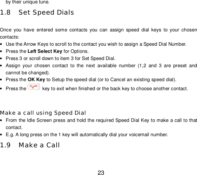  23 by their unique tune. 1.8 Set Speed Dials  Once you have entered some contacts you can assign speed dial keys to your chosen contacts: • Use the Arrow Keys to scroll to the contact you wish to assign a Speed Dial Number. • Press the Left Select Key for Options. • Press 3 or scroll down to item 3 for Set Speed Dial. • Assign your chosen contact to the next available number (1,2 and 3 are preset and cannot be changed). • Press the OK Key to Setup the speed dial (or to Cancel an existing speed dial). • Press the  key to exit when finished or the back key to choose another contact.  Make a call using Speed Dial • From the Idle Screen press and hold the required Speed Dial Key to make a call to that contact. • E.g. A long press on the 1 key will automatically dial your voicemail number. 1.9 Make a Call  