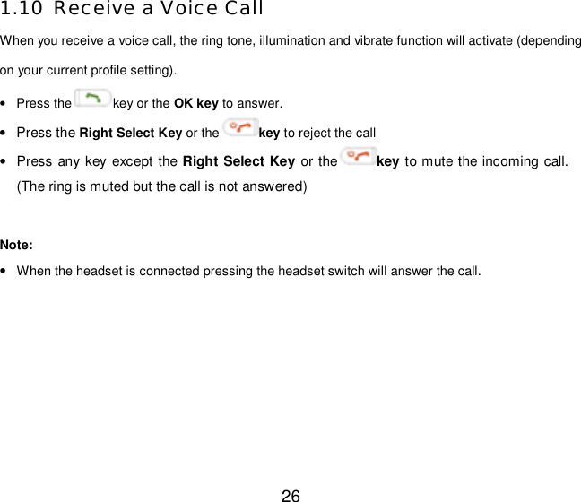  26 1.10 Receive a Voice Call When you receive a voice call, the ring tone, illumination and vibrate function will activate (depending on your current profile setting). • Press the key or the OK key to answer. • Press the Right Select Key or the key to reject the call • Press any key except the Right Select Key or the key to mute the incoming call. (The ring is muted but the call is not answered)  Note:   • When the headset is connected pressing the headset switch will answer the call. 