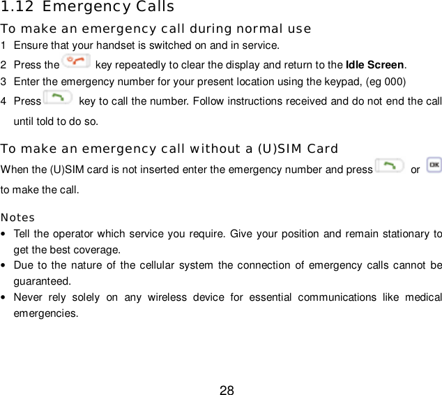  28 1.12 Emergency Calls To make an emergency call during normal use 1  Ensure that your handset is switched on and in service. 2  Press the  key repeatedly to clear the display and return to the Idle Screen. 3  Enter the emergency number for your present location using the keypad, (eg 000) 4  Press  key to call the number. Follow instructions received and do not end the call until told to do so. To make an emergency call without a (U)SIM Card When the (U)SIM card is not inserted enter the emergency number and press  or   to make the call. Notes • Tell the operator which service you require. Give your position and remain stationary to get the best coverage. • Due to the nature of the cellular system the connection of emergency calls cannot be guaranteed. • Never rely solely on any wireless device for essential communications like medical emergencies.  