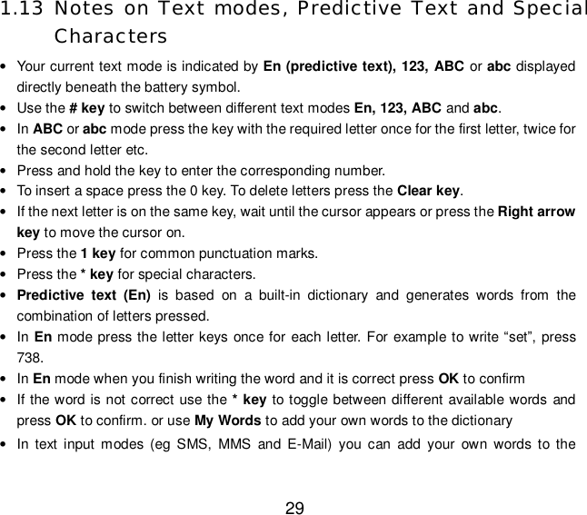  29 1.13 Notes on Text modes, Predictive Text and Special Characters • Your current text mode is indicated by En (predictive text), 123, ABC or abc displayed directly beneath the battery symbol. • Use the # key to switch between different text modes En, 123, ABC and abc. • In ABC or abc mode press the key with the required letter once for the first letter, twice for the second letter etc. • Press and hold the key to enter the corresponding number. • To insert a space press the 0 key. To delete letters press the Clear key. • If the next letter is on the same key, wait until the cursor appears or press the Right arrow key to move the cursor on. • Press the 1 key for common punctuation marks. • Press the * key for special characters. • Predictive text (En) is based on a built-in dictionary and generates words from the combination of letters pressed. • In En mode press the letter keys once for each letter. For example to write “set”, press 738. • In En mode when you finish writing the word and it is correct press OK to confirm • If the word is not correct use the * key to toggle between different available words and press OK to confirm. or use My Words to add your own words to the dictionary • In text input modes (eg SMS, MMS and E-Mail) you can add your own words to the 
