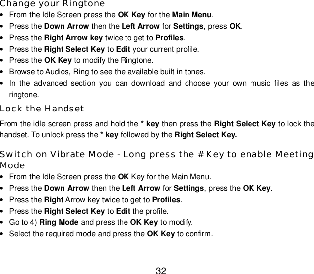  32 Change your Ringtone • From the Idle Screen press the OK Key for the Main Menu. • Press the Down Arrow then the Left Arrow for Settings, press OK. • Press the Right Arrow key twice to get to Profiles. • Press the Right Select Key to Edit your current profile. • Press the OK Key to modify the Ringtone. • Browse to Audios, Ring to see the available built in tones. • In the advanced section you can download and choose your own music files as the ringtone. Lock the Handset From the idle screen press and hold the * key then press the Right Select Key to lock the handset. To unlock press the * key followed by the Right Select Key. Switch on Vibrate Mode - Long press the # Key to enable Meeting Mode • From the Idle Screen press the OK Key for the Main Menu. • Press the Down Arrow then the Left Arrow for Settings, press the OK Key. • Press the Right Arrow key twice to get to Profiles. • Press the Right Select Key to Edit the profile. • Go to 4) Ring Mode and press the OK Key to modify. • Select the required mode and press the OK Key to confirm. 