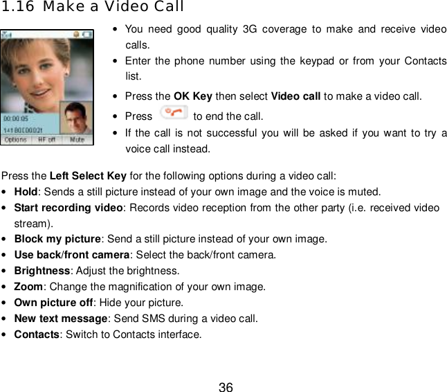  36 1.16 Make a Video Call  • You need good quality 3G coverage to make and receive video calls. • Enter the phone number using the keypad or from your Contacts list. • Press the OK Key then select Video call to make a video call. • Press   to end the call. • If the call is not successful you will be asked if you want to try a voice call instead. Press the Left Select Key for the following options during a video call: • Hold: Sends a still picture instead of your own image and the voice is muted. • Start recording video: Records video reception from the other party (i.e. received video stream). • Block my picture: Send a still picture instead of your own image. • Use back/front camera: Select the back/front camera. • Brightness: Adjust the brightness. • Zoom: Change the magnification of your own image.  • Own picture off: Hide your picture. • New text message: Send SMS during a video call. • Contacts: Switch to Contacts interface.  