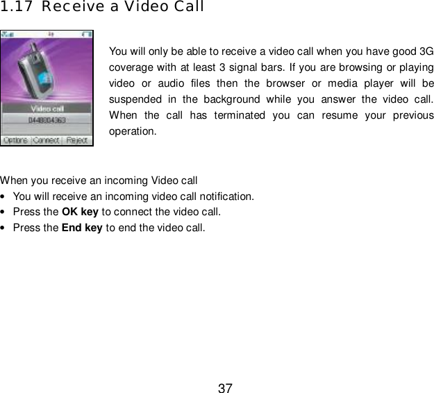  37 1.17 Receive a Video Call  You will only be able to receive a video call when you have good 3G coverage with at least 3 signal bars. If you are browsing or playing video or audio files then the browser or media player will be suspended in the background while you answer the video call. When the call has terminated you can resume your previous operation.  When you receive an incoming Video call • You will receive an incoming video call notification.  • Press the OK key to connect the video call. • Press the End key to end the video call. 