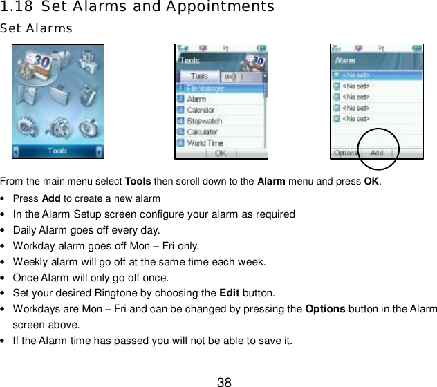  38 1.18 Set Alarms and Appointments Set Alarms           From the main menu select Tools then scroll down to the Alarm menu and press OK.  • Press Add to create a new alarm • In the Alarm Setup screen configure your alarm as required • Daily Alarm goes off every day. • Workday alarm goes off Mon – Fri only. • Weekly alarm will go off at the same time each week. • Once Alarm will only go off once. • Set your desired Ringtone by choosing the Edit button. • Workdays are Mon – Fri and can be changed by pressing the Options button in the Alarm screen above. • If the Alarm time has passed you will not be able to save it. 