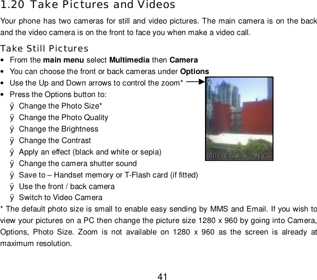  41 1.20 Take Pictures and Videos Your phone has two cameras for still and video pictures. The main camera is on the back and the video camera is on the front to face you when make a video call. Take Still Pictures • From the main menu select Multimedia then Camera • You can choose the front or back cameras under Options • Use the Up and Down arrows to control the zoom* • Press the Options button to: Ø Change the Photo Size* Ø Change the Photo Quality Ø Change the Brightness Ø Change the Contrast Ø Apply an effect (black and white or sepia) Ø Change the camera shutter sound Ø Save to – Handset memory or T-Flash card (if fitted) Ø Use the front / back camera Ø Switch to Video Camera * The default photo size is small to enable easy sending by MMS and Email. If you wish to view your pictures on a PC then change the picture size 1280 x 960 by going into Camera, Options, Photo Size. Zoom is not available on 1280 x 960 as the screen is already at maximum resolution. 