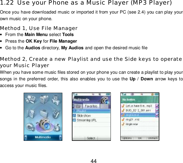 44 1.22 Use your Phone as a Music Player (MP3 Player) Once you have downloaded music or imported it from your PC (see 2.4) you can play your own music on your phone. Method 1, Use File Manager • From the Main Menu select Tools • Press the OK Key for File Manager • Go to the Audios directory, My Audios and open the desired music file Method 2, Create a new Playlist and use the Side keys to operate your Music Player When you have some music files stored on your phone you can create a playlist to play your songs in the preferred order, this also enables you to use the Up / Down arrow keys to access your music files.          