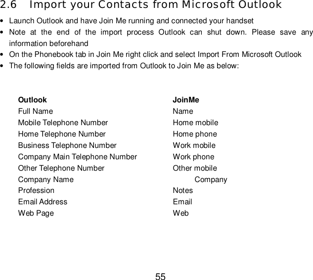  55 2.6 Import your Contacts from Microsoft Outlook  • Launch Outlook and have Join Me running and connected your handset • Note at the end of the import process Outlook can shut down. Please save any information beforehand • On the Phonebook tab in Join Me right click and select Import From Microsoft Outlook • The following fields are imported from Outlook to Join Me as below:   Outlook                        JoinMe Full Name      Name Mobile Telephone Number   Home mobile Home Telephone Number    Home phone Business Telephone Number   Work mobile Company Main Telephone Number  Work phone Other Telephone Number    Other mobile Company Name                  Company Profession      Notes  Email Address     Email  Web Page      Web   