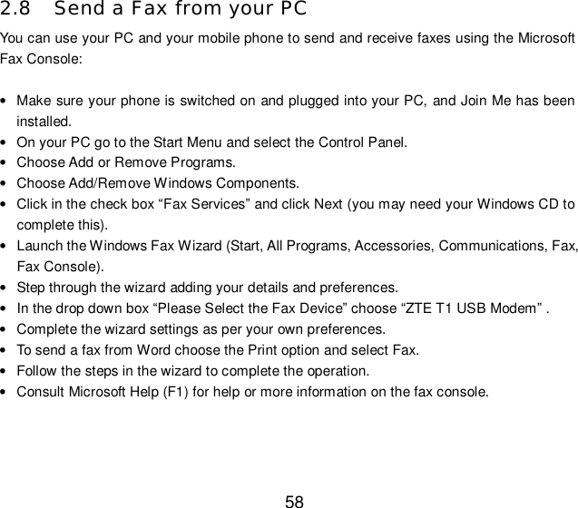  58 2.8 Send a Fax from your PC You can use your PC and your mobile phone to send and receive faxes using the Microsoft Fax Console:  • Make sure your phone is switched on and plugged into your PC, and Join Me has been installed. • On your PC go to the Start Menu and select the Control Panel. • Choose Add or Remove Programs. • Choose Add/Remove Windows Components. • Click in the check box “Fax Services” and click Next (you may need your Windows CD to complete this). • Launch the Windows Fax Wizard (Start, All Programs, Accessories, Communications, Fax, Fax Console). • Step through the wizard adding your details and preferences. • In the drop down box “Please Select the Fax Device” choose “ZTE T1 USB Modem” . • Complete the wizard settings as per your own preferences. • To send a fax from Word choose the Print option and select Fax. • Follow the steps in the wizard to complete the operation. • Consult Microsoft Help (F1) for help or more information on the fax console.   