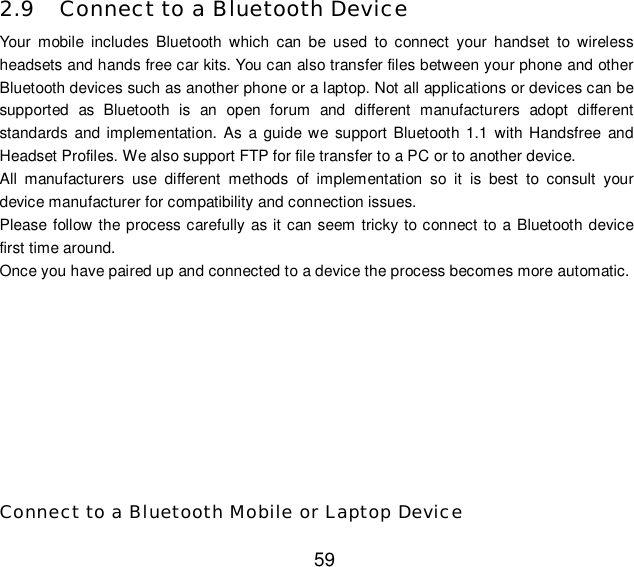  59 2.9 Connect to a Bluetooth Device Your mobile includes Bluetooth which can be used to connect your handset to wireless headsets and hands free car kits. You can also transfer files between your phone and other Bluetooth devices such as another phone or a laptop. Not all applications or devices can be supported as Bluetooth is an open forum and different manufacturers adopt different standards and implementation. As a guide we support Bluetooth 1.1 with Handsfree and Headset Profiles. We also support FTP for file transfer to a PC or to another device. All manufacturers use different methods of implementation so it is best to consult your device manufacturer for compatibility and connection issues. Please follow the process carefully as it can seem tricky to connect to a Bluetooth device first time around. Once you have paired up and connected to a device the process becomes more automatic.       Connect to a Bluetooth Mobile or Laptop Device 