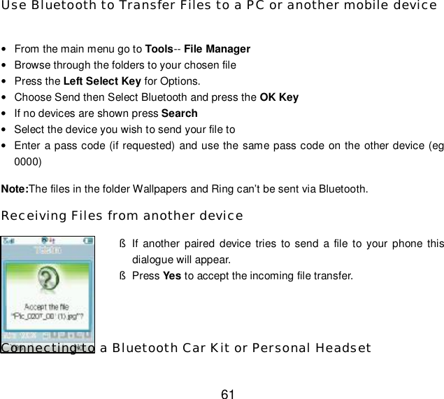  61 Use Bluetooth to Transfer Files to a PC or another mobile device  • From the main menu go to Tools-- File Manager • Browse through the folders to your chosen file • Press the Left Select Key for Options. • Choose Send then Select Bluetooth and press the OK Key • If no devices are shown press Search • Select the device you wish to send your file to • Enter a pass code (if requested) and use the same pass code on the other device (eg 0000) Note:The files in the folder Wallpapers and Ring can’t be sent via Bluetooth. Receiving Files from another device § If another paired device tries to send a file to your phone this dialogue will appear. § Press Yes to accept the incoming file transfer.   Connecting to a Bluetooth Car Kit or Personal Headset 