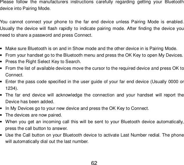  62 Please follow the manufacturers instructions carefully regarding getting your Bluetooth device into Pairing Mode.  You cannot connect your phone to the far end device unless Pairing Mode is enabled. Usually the device will flash rapidly to indicate pairing mode. After finding the device you need to share a password and press Connect.  • Make sure Bluetooth is on and in Show mode and the other device in is Pairing Mode. • From your handset go to the Bluetooth menu and press the OK Key to open My Devices. • Press the Right Select Key to Search. • From the list of available devices move the cursor to the required device and press OK to Connect. • Enter the pass code specified in the user guide of your far end device (Usually 0000 or 1234). • The far end device will acknowledge the connection and your handset will report the Device has been added. • In My Devices go to your new device and press the OK Key to Connect. • The devices are now paired. • When you get an incoming call this will be sent to your Bluetooth device automatically, press the call button to answer. • Use the Call button on your Bluetooth device to activate Last Number redial. The phone will automatically dial out the last number. 