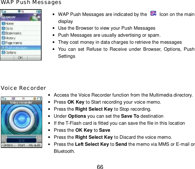  66 WAP Push Messages • WAP Push Messages are indicated by the   Icon on the main display • Use the Browser to view your Push Messages • Push Messages are usually advertising or spam. • They cost money in data charges to retrieve the messages • You can set Refuse to Receive under Browser, Options, Push Settings   Voice Recorder • Access the Voice Recorder function from the Multimedia directory. • Press OK Key to Start recording your voice memo. • Press the Right Select Key to Stop recording. • Under Options you can set the Save To destination • If the T-Flash card is fitted you can save the file in this location • Press the OK Key to Save • Press the Right Select Key to Discard the voice memo. • Press the Left Select Key to Send the memo via MMS or E-mail or Bluetooth. 