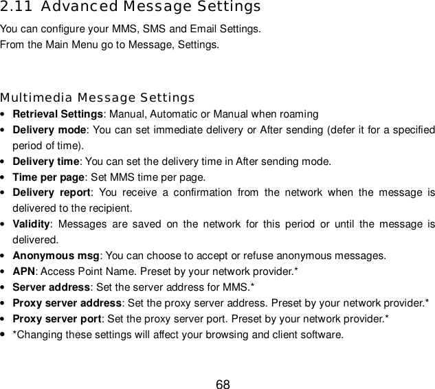  68 2.11 Advanced Message Settings You can configure your MMS, SMS and Email Settings. From the Main Menu go to Message, Settings.  Multimedia Message Settings • Retrieval Settings: Manual, Automatic or Manual when roaming • Delivery mode: You can set immediate delivery or After sending (defer it for a specified period of time). • Delivery time: You can set the delivery time in After sending mode. • Time per page: Set MMS time per page. • Delivery report: You receive a confirmation from the network when the message is delivered to the recipient. • Validity: Messages are saved on the network for this period or until the message is delivered. • Anonymous msg: You can choose to accept or refuse anonymous messages. • APN: Access Point Name. Preset by your network provider.* • Server address: Set the server address for MMS.* • Proxy server address: Set the proxy server address. Preset by your network provider.* • Proxy server port: Set the proxy server port. Preset by your network provider.* • *Changing these settings will affect your browsing and client software. 
