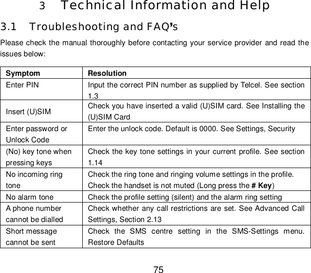  75 3 Technical Information and Help 3.1 Troubleshooting and FAQ’s Please check the manual thoroughly before contacting your service provider and read the issues below: Symptom  Resolution Enter PIN   Input the correct PIN number as supplied by Telcel. See section 1.3 Insert (U)SIM  Check you have inserted a valid (U)SIM card. See Installing the (U)SIM Card Enter password or Unlock Code  Enter the unlock code. Default is 0000. See Settings, Security (No) key tone when pressing keys Check the key tone settings in your current profile. See section 1.14 No incoming ring tone Check the ring tone and ringing volume settings in the profile. Check the handset is not muted (Long press the # Key) No alarm tone  Check the profile setting (silent) and the alarm ring setting A phone number cannot be dialled Check whether any call restrictions are set. See Advanced Call Settings, Section 2.13 Short message cannot be sent Check the SMS centre setting in the SMS-Settings menu. Restore Defaults 