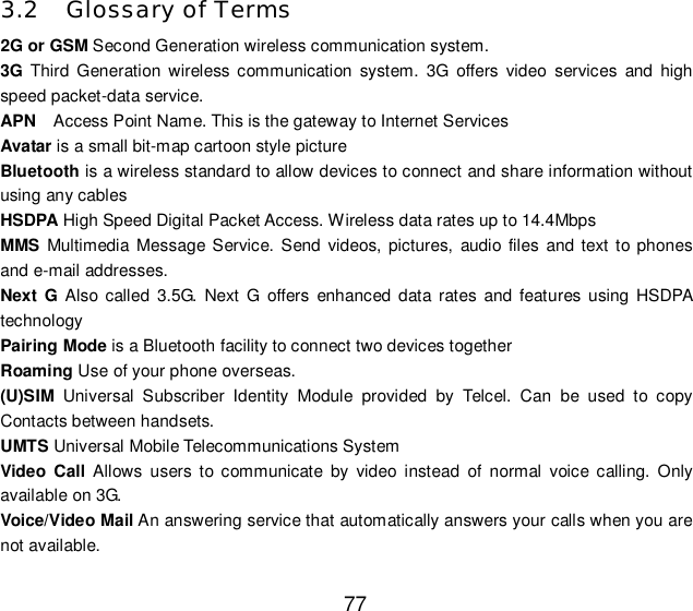  77 3.2 Glossary of Terms  2G or GSM Second Generation wireless communication system. 3G Third Generation wireless communication system. 3G offers video services and high speed packet-data service. APN  Access Point Name. This is the gateway to Internet Services Avatar is a small bit-map cartoon style picture Bluetooth is a wireless standard to allow devices to connect and share information without using any cables HSDPA High Speed Digital Packet Access. Wireless data rates up to 14.4Mbps MMS Multimedia Message Service. Send videos, pictures, audio files and text to phones and e-mail addresses. Next G Also called 3.5G. Next G offers enhanced data rates and features using HSDPA technology Pairing Mode is a Bluetooth facility to connect two devices together Roaming Use of your phone overseas. (U)SIM Universal Subscriber Identity Module provided by Telcel. Can be used to copy Contacts between handsets. UMTS Universal Mobile Telecommunications System Video Call Allows users to communicate by video instead of normal voice calling. Only available on 3G. Voice/Video Mail An answering service that automatically answers your calls when you are not available. 