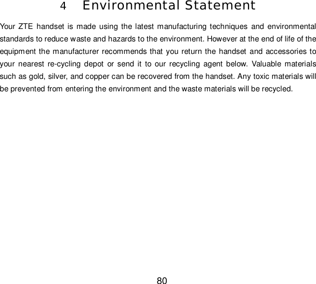  80 4 Environmental Statement Your ZTE handset is made using the latest manufacturing techniques and environmental standards to reduce waste and hazards to the environment. However at the end of life of the equipment the manufacturer recommends that you return the handset and accessories to your nearest re-cycling depot or send it to our recycling agent below. Valuable materials such as gold, silver, and copper can be recovered from the handset. Any toxic materials will be prevented from entering the environment and the waste materials will be recycled. 
