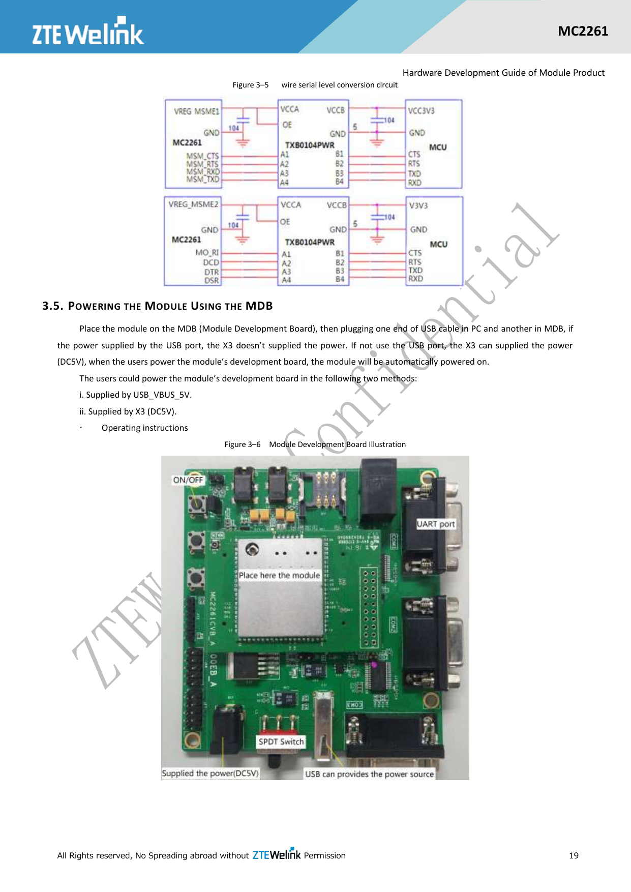  All Rights reserved, No Spreading abroad without    Permission      19  MC2261  Hardware Development Guide of Module Product Figure 3–5    wire serial level conversion circuit    3.5. POWERING THE MODULE USING THE MDB Place the module on the MDB (Module Development Board), then plugging one end of USB cable in PC and another in MDB, if the power supplied  by  the  USB  port,  the  X3  doesn’t  supplied  the power. If  not  use the USB port,  the X3  can  supplied  the  power (DC5V), when the users power the module’s development board, the module will be automatically powered on. The users could power the module’s development board in the following two methods: i. Supplied by USB_VBUS_5V.   ii. Supplied by X3 (DC5V).    Operating instructions Figure 3–6  Module Development Board Illustration    
