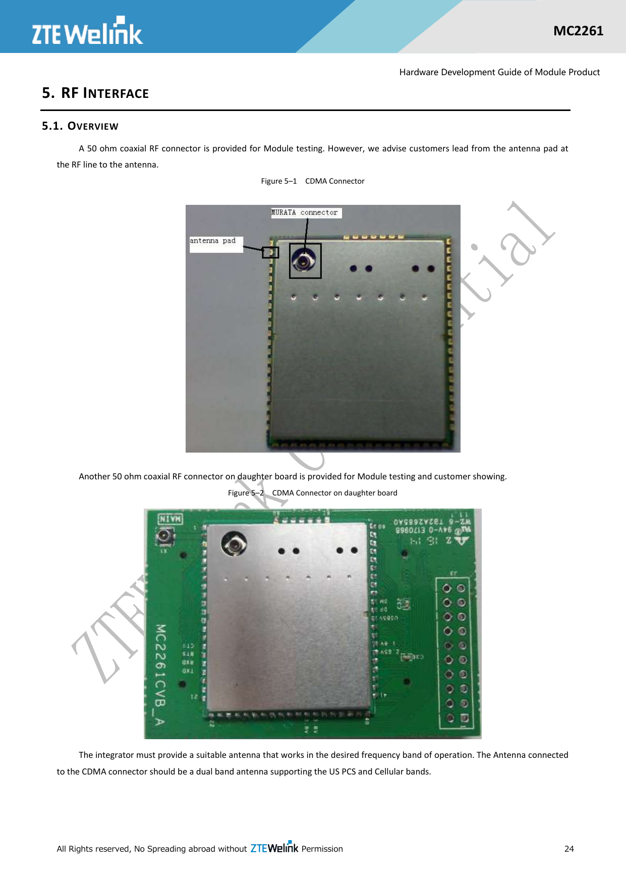  All Rights reserved, No Spreading abroad without    Permission      24  MC2261  Hardware Development Guide of Module Product 5. RF INTERFACE 5.1. OVERVIEW A 50 ohm coaxial RF connector is provided for Module testing. However, we advise customers lead from the antenna pad at the RF line to the antenna. Figure 5–1  CDMA Connector  Another 50 ohm coaxial RF connector on daughter board is provided for Module testing and customer showing. Figure 5–2  CDMA Connector on daughter board  The integrator must provide a suitable antenna that works in the desired frequency band of operation. The Antenna connected to the CDMA connector should be a dual band antenna supporting the US PCS and Cellular bands. 