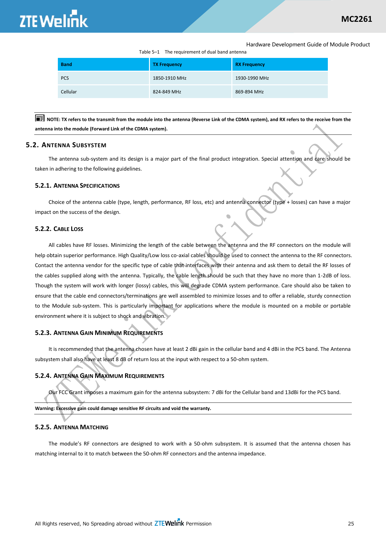  All Rights reserved, No Spreading abroad without    Permission      25  MC2261  Hardware Development Guide of Module Product Table 5–1  The requirement of dual band antenna        NOTE: TX refers to the transmit from the module into the antenna (Reverse Link of the CDMA system), and RX refers to the receive from the antenna into the module (Forward Link of the CDMA system). 5.2. ANTENNA SUBSYSTEM The antenna sub-system and its design is a major part of the  final  product integration. Special attention and care  should be taken in adhering to the following guidelines. 5.2.1. ANTENNA SPECIFICATIONS Choice of the antenna cable (type, length, performance, RF loss, etc) and antenna connector (type + losses) can have a major impact on the success of the design. 5.2.2. CABLE LOSS All cables have RF losses. Minimizing the length of the cable between the antenna and the RF connectors on the module will help obtain superior performance. High Quality/Low loss co-axial cables should be used to connect the antenna to the RF connectors. Contact the antenna vendor for the specific type of cable that interfaces with their antenna and ask them to detail the RF losses of the cables supplied along with the antenna. Typically, the cable length should be such that they have no more than 1-2dB of loss. Though the system will work with longer (lossy) cables, this will degrade CDMA system performance. Care should also be taken to ensure that the cable end connectors/terminations are well assembled to minimize losses and to offer a reliable, sturdy connection to  the  Module  sub-system.  This  is  particularly  important  for  applications  where  the  module  is  mounted  on  a  mobile  or  portable environment where it is subject to shock and vibration. 5.2.3. ANTENNA GAIN MINIMUM REQUIREMENTS It is recommended that the antenna chosen have at least 2 dBi gain in the cellular band and 4 dBi in the PCS band. The Antenna subsystem shall also have at least 8 dB of return loss at the input with respect to a 50-ohm system. 5.2.4. ANTENNA GAIN MAXIMUM REQUIREMENTS Our FCC Grant imposes a maximum gain for the antenna subsystem: 7 dBi for the Cellular band and 13dBi for the PCS band. Warning: Excessive gain could damage sensitive RF circuits and void the warranty. 5.2.5. ANTENNA MATCHING The  module’s  RF  connectors  are  designed  to  work  with  a  50-ohm  subsystem.  It  is  assumed  that  the  antenna  chosen  has matching internal to it to match between the 50-ohm RF connectors and the antenna impedance. Band TX Frequency RX Frequency PCS 1850-1910 MHz 1930-1990 MHz Cellular 824-849 MHz 869-894 MHz 